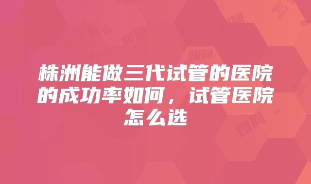 株洲能做三代试管的医院的成功率如何,试管医院怎么选