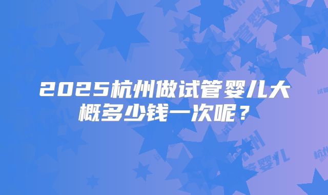 2025杭州做试管婴儿大概多少钱一次呢？