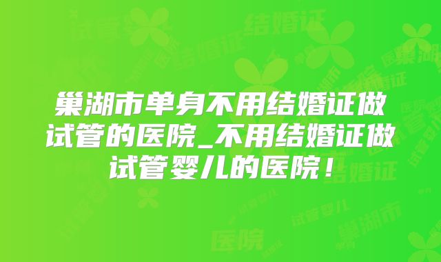 巢湖市单身不用结婚证做试管的医院_不用结婚证做试管婴儿的医院!