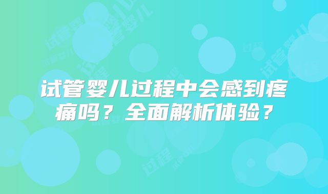 试管婴儿过程中会感到疼痛吗？全面解析体验？
