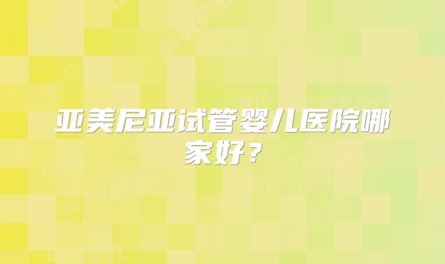 亚美尼亚试管婴儿医院哪家好？