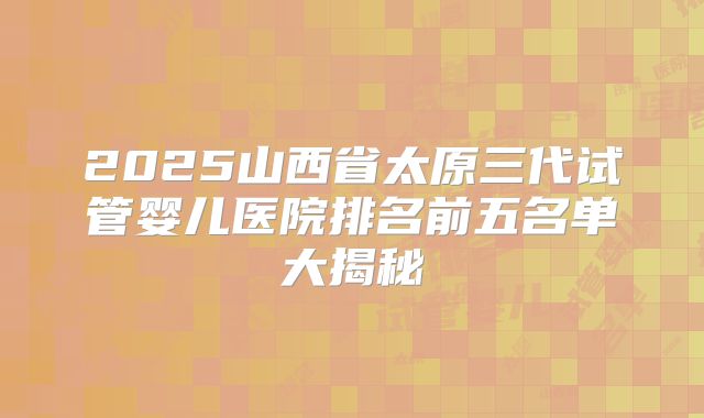 2025山西省太原三代试管婴儿医院排名前五名单大揭秘