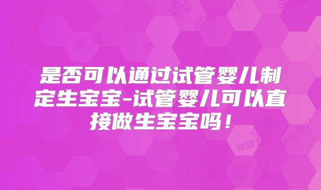 是否可以通过试管婴儿制定生宝宝-试管婴儿可以直接做生宝宝吗！