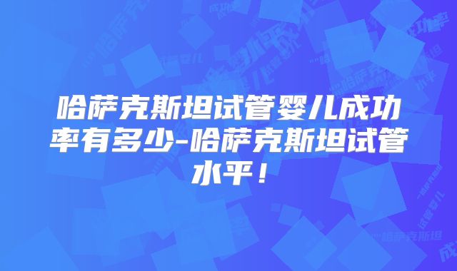 哈萨克斯坦试管婴儿成功率有多少-哈萨克斯坦试管水平！