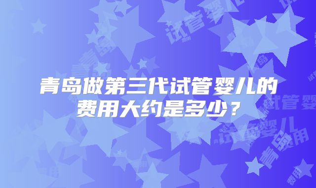 青岛做第三代试管婴儿的费用大约是多少？