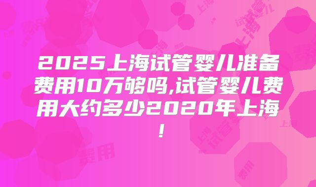 2025上海试管婴儿准备费用10万够吗,试管婴儿费用大约多少2020年上海!