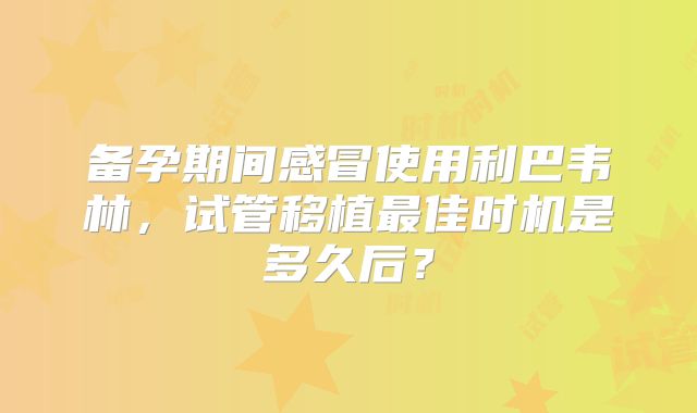 备孕期间感冒使用利巴韦林，试管移植最佳时机是多久后？
