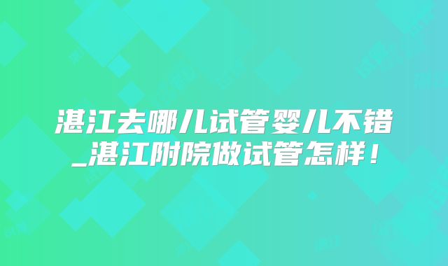 湛江去哪儿试管婴儿不错_湛江附院做试管怎样！