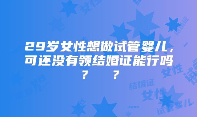 29岁女性想做试管婴儿，可还没有领结婚证能行吗？ ​？