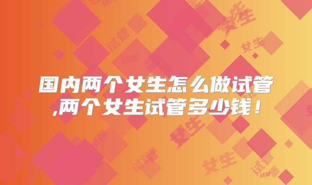 国内两个女生怎么做试管,两个女生试管多少钱!