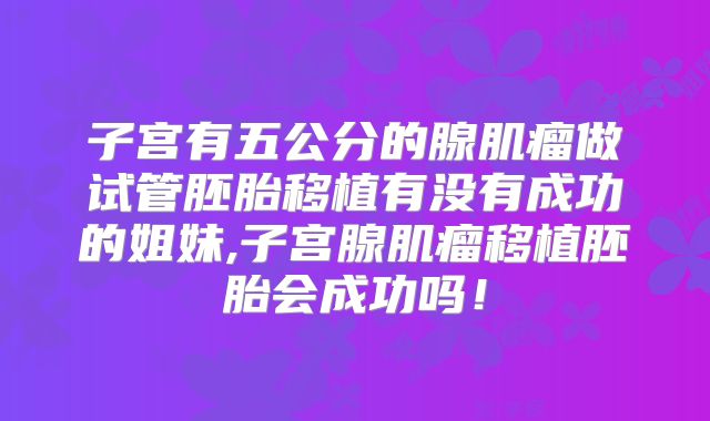 子宫有五公分的腺肌瘤做试管胚胎移植有没有成功的姐妹,子宫腺肌瘤移植胚胎会成功吗!