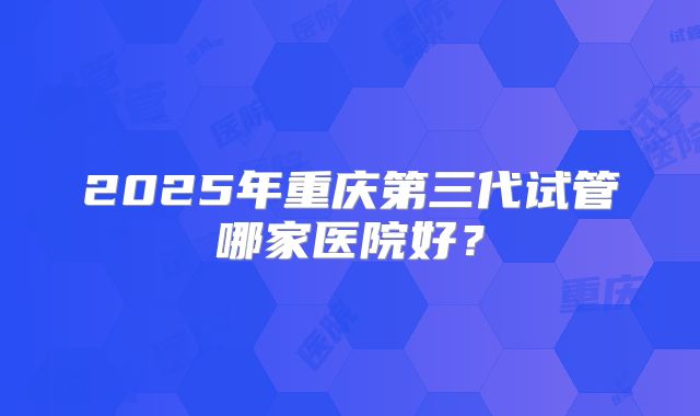 2025年重庆第三代试管哪家医院好？