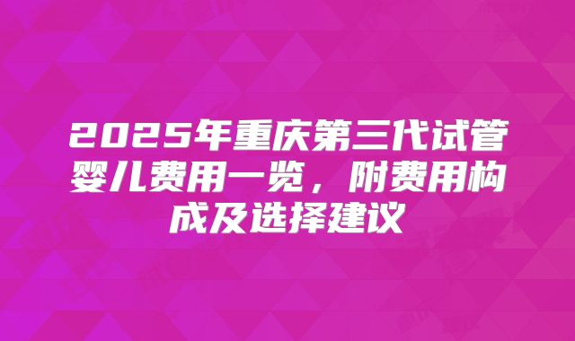 2025年重庆第三代试管婴儿费用一览,附费用构成及选择建议