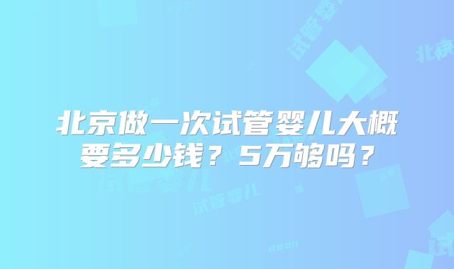 北京做一次试管婴儿大概要多少钱?5万够吗?