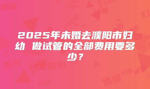 2025年未婚去濮阳市妇幼 做试管的全部费用要多少?