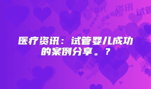 医疗资讯：试管婴儿成功的案例分享。？