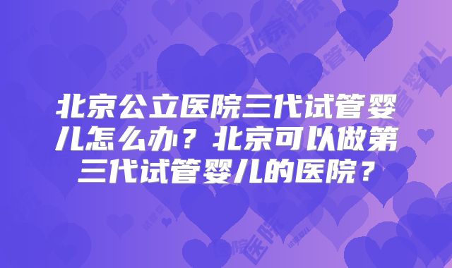 北京公立医院三代试管婴儿怎么办？北京可以做第三代试管婴儿的医院？