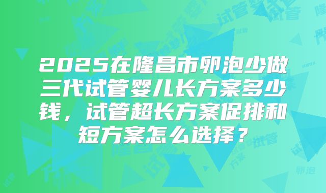 2025在隆昌市卵泡少做三代试管婴儿长方案多少钱，试管超长方案促排和短方案怎么选择？