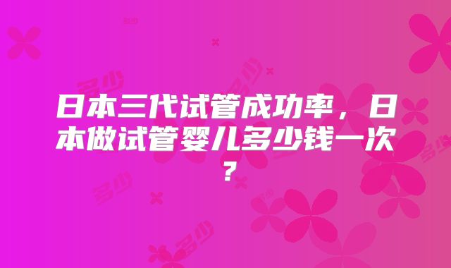日本三代试管成功率，日本做试管婴儿多少钱一次？