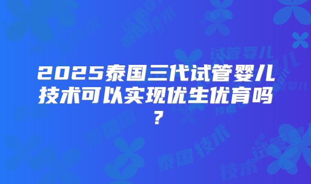 2025泰国三代试管婴儿技术可以实现优生优育吗？