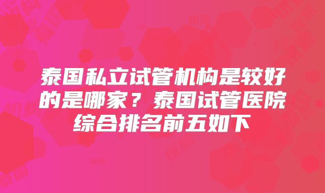 泰国私立试管机构是较好的是哪家？泰国试管医院综合排名前五如下