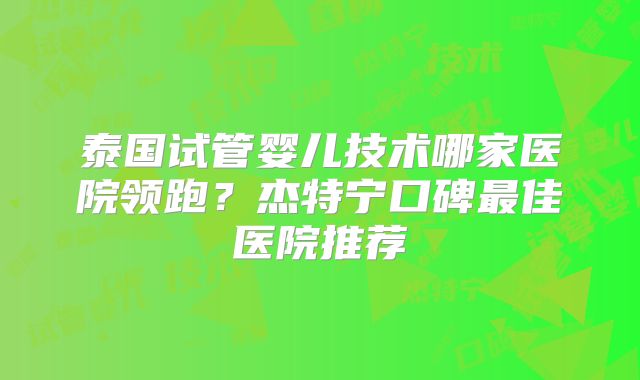 泰国试管婴儿技术哪家医院领跑？杰特宁口碑最佳医院推荐