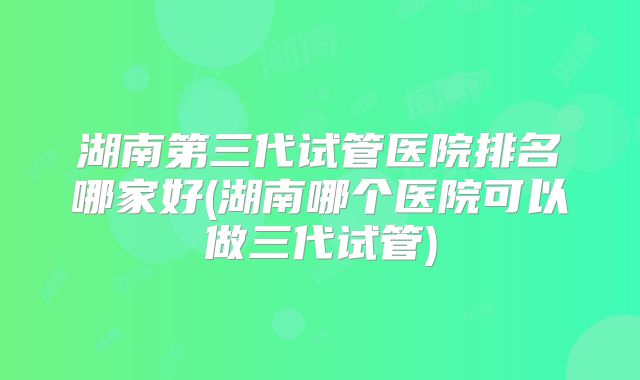 湖南第三代试管医院排名哪家好(湖南哪个医院可以做三代试管)