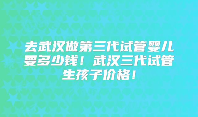 去武汉做第三代试管婴儿要多少钱！武汉三代试管生孩子价格！