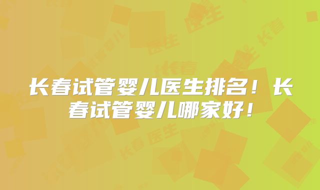 长春试管婴儿医生排名！长春试管婴儿哪家好！