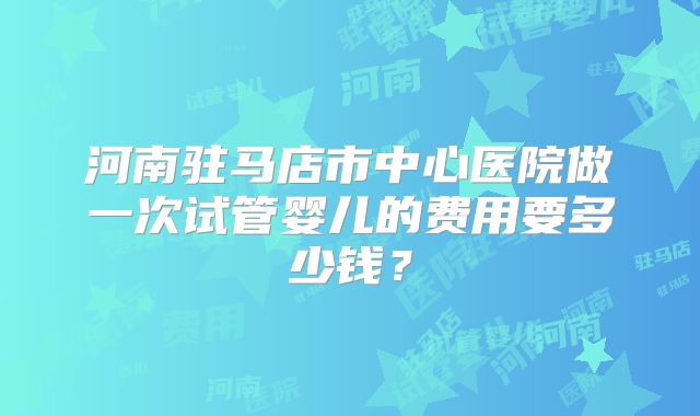 河南驻马店市中心医院做一次试管婴儿的费用要多少钱？