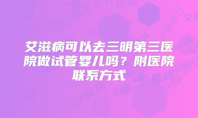 艾滋病可以去三明第三医院做试管婴儿吗？附医院联系方式