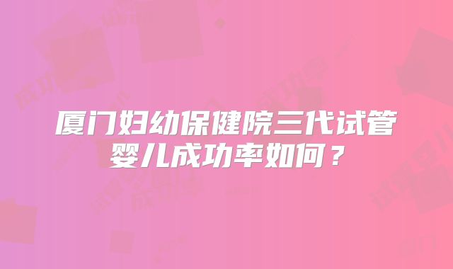 厦门妇幼保健院三代试管婴儿成功率如何?