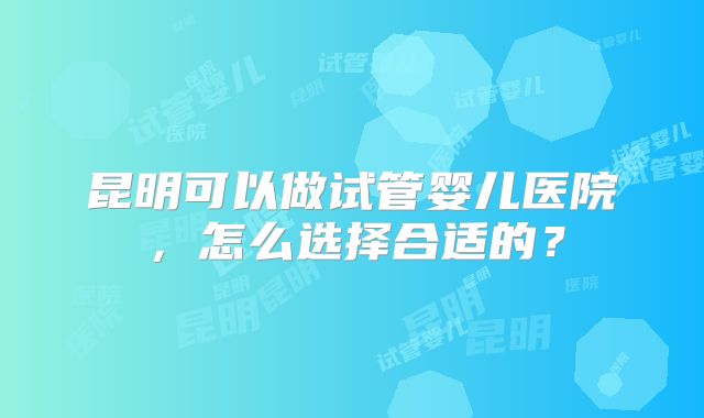 昆明可以做试管婴儿医院，怎么选择合适的？