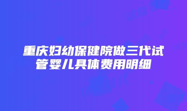 重庆妇幼保健院做三代试管婴儿具体费用明细