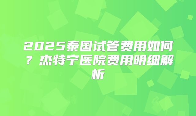 2025泰国试管费用如何?杰特宁医院费用明细解析
