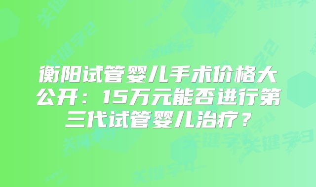 衡阳试管婴儿手术价格大公开：15万元能否进行第三代试管婴儿治疗？