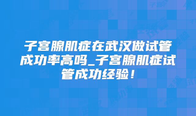 子宫腺肌症在武汉做试管成功率高吗_子宫腺肌症试管成功经验!