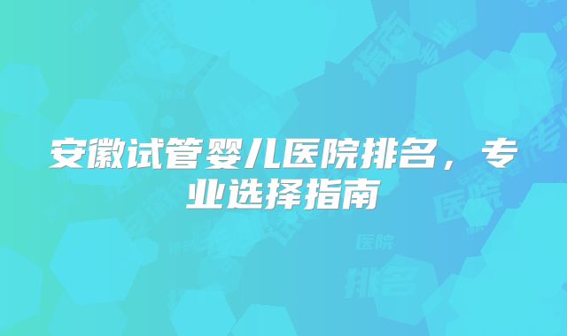 安徽试管婴儿医院排名，专业选择指南