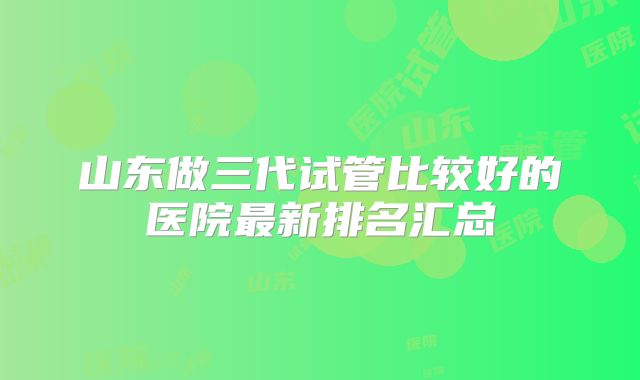 山东做三代试管比较好的医院最新排名汇总