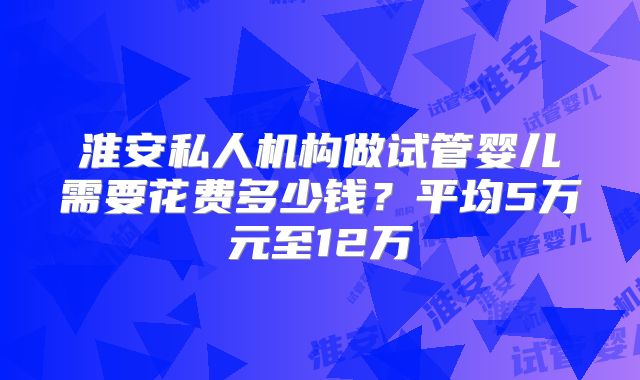 淮安私人机构做试管婴儿需要花费多少钱？平均5万元至12万