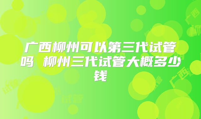 广西柳州可以第三代试管吗 柳州三代试管大概多少钱