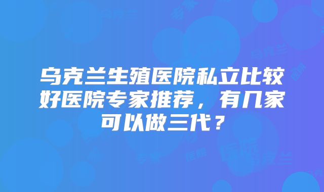 乌克兰生殖医院私立比较好医院专家推荐，有几家可以做三代？