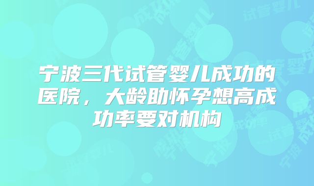 宁波三代试管婴儿成功的医院，大龄助怀孕想高成功率要对机构