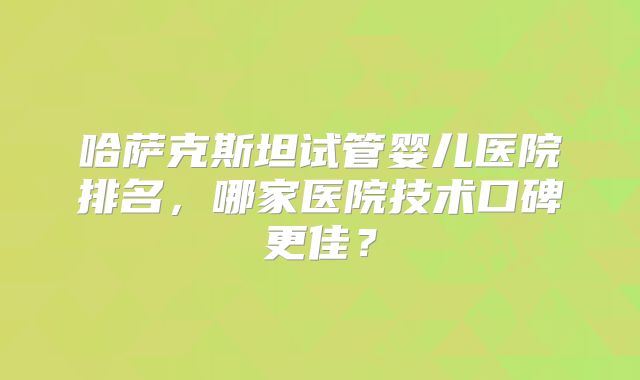 哈萨克斯坦试管婴儿医院排名，哪家医院技术口碑更佳？