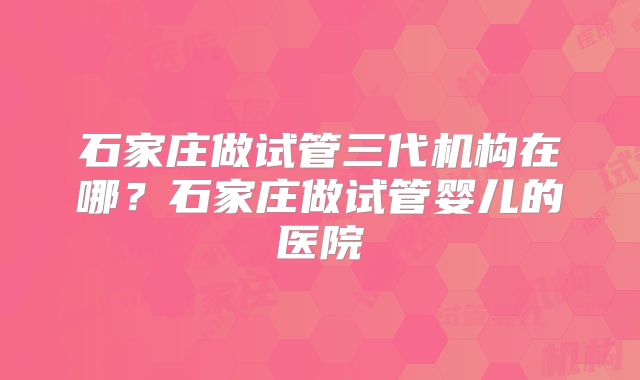 石家庄做试管三代机构在哪？石家庄做试管婴儿的医院