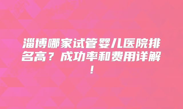 淄博哪家试管婴儿医院排名高?成功率和费用详解!