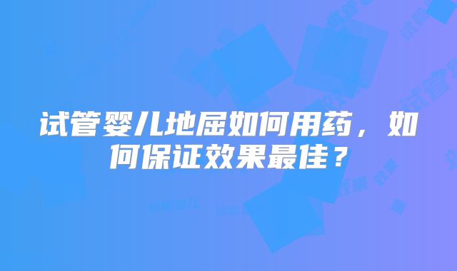 试管婴儿地屈如何用药,如何保证效果最佳?