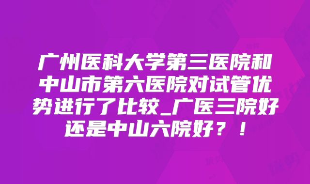 广州医科大学第三医院和中山市第六医院对试管优势进行了比较_广医三院好还是中山六院好？！