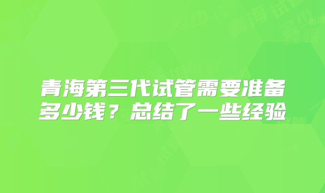 青海第三代试管需要准备多少钱？总结了一些经验