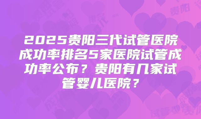 2025贵阳三代试管医院成功率排名5家医院试管成功率公布?贵阳有几家试管婴儿医院?